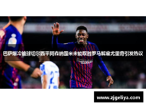巴萨爆冷输球切尔西平阿森纳国米未能取胜罗马解雇尤里奇引发热议